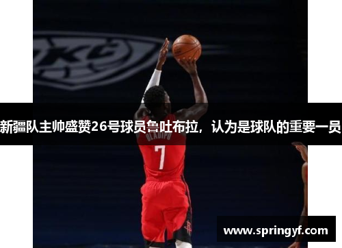 新疆队主帅盛赞26号球员鲁吐布拉，认为是球队的重要一员